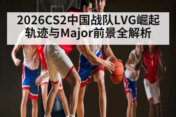 2026CS2中国战队LVG崛起轨迹与Major前景全解析